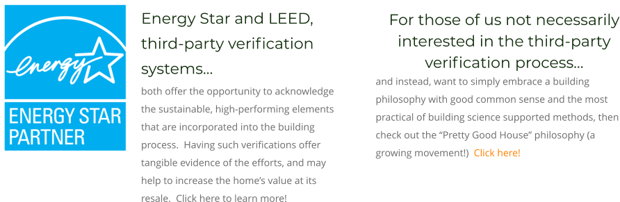 For those of us not necessarily interested in the third-party verification process…  and instead, want to simply embrace a building philosophy with good common sense and the most practical of building science supported methods, then check out the “Pretty Good House” philosophy (a growing movement!)  Click here! Energy Star and LEED, third-party verification systems… both offer the opportunity to acknowledge the sustainable, high-performing elements that are incorporated into the building process.  Having such verifications offer tangible evidence of the efforts, and may help to increase the home’s value at its resale.  Click here to learn more!