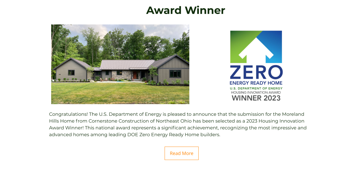 Congratulations! The U.S. Department of Energy is pleased to announce that the submission for the Moreland Hills Home from Cornerstone Construction of Northeast Ohio has been selected as a 2023 Housing Innovation Award Winner! This national award represents a significant achievement, recognizing the most impressive and advanced homes among leading DOE Zero Energy Ready Home builders. Read More Read More Award Winner