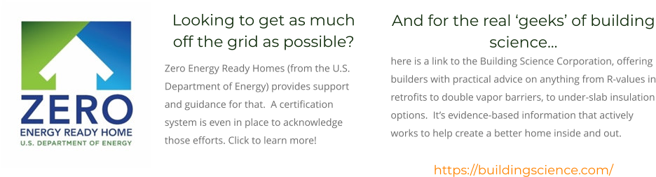 Looking to get as much off the grid as possible?   Zero Energy Ready Homes (from the U.S. Department of Energy) provides support and guidance for that.  A certification system is even in place to acknowledge those efforts. Click to learn more! And for the real ‘geeks’ of building science…  here is a link to the Building Science Corporation, offering builders with practical advice on anything from R-values in retrofits to double vapor barriers, to under-slab insulation options.  It’s evidence-based information that actively works to help create a better home inside and out.  https://buildingscience.com/