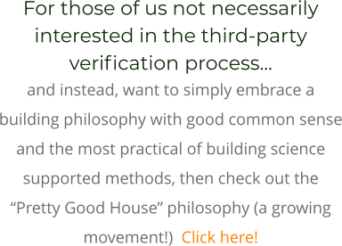For those of us not necessarily interested in the third-party verification process…  and instead, want to simply embrace a building philosophy with good common sense and the most practical of building science supported methods, then check out the “Pretty Good House” philosophy (a growing movement!)  Click here!