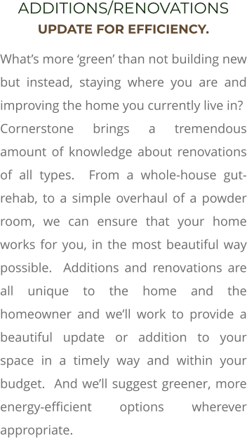 ADDITIONS/RENOVATIONS UPDATE FOR EFFICIENCY. What’s more ‘green’ than not building new but instead, staying where you are and improving the home you currently live in?  Cornerstone brings a tremendous amount of knowledge about renovations of all types.  From a whole-house gut-rehab, to a simple overhaul of a powder room, we can ensure that your home works for you, in the most beautiful way possible.  Additions and renovations are all unique to the home and the homeowner and we’ll work to provide a beautiful update or addition to your space in a timely way and within your budget.  And we’ll suggest greener, more energy-efficient options wherever appropriate.