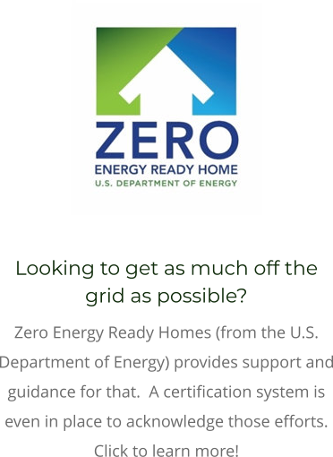 Looking to get as much off the grid as possible?   Zero Energy Ready Homes (from the U.S. Department of Energy) provides support and guidance for that.  A certification system is even in place to acknowledge those efforts. Click to learn more!