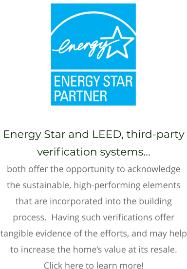 Energy Star and LEED, third-party verification systems… both offer the opportunity to acknowledge the sustainable, high-performing elements that are incorporated into the building process.  Having such verifications offer tangible evidence of the efforts, and may help to increase the home’s value at its resale.  Click here to learn more!