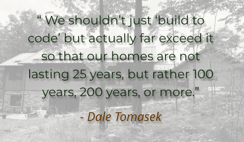 “ We shouldn’t just ‘build to code’ but actually far exceed it so that our homes are not lasting 25 years, but rather 100 years, 200 years, or more.” - Dale Tomasek